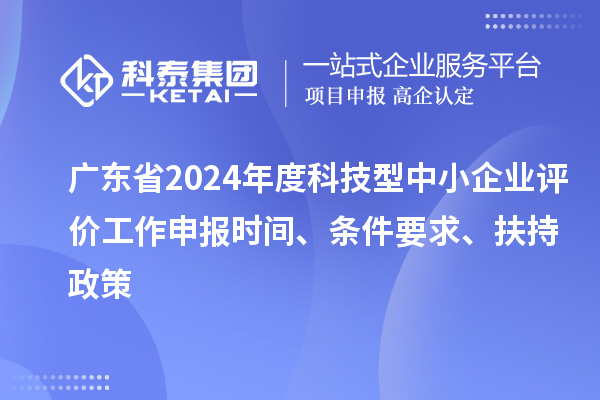 廣東省2024年度科技型中小企業(yè)評價工作申報時間、條件要求、扶持政策