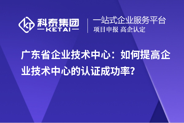 廣東省企業(yè)技術(shù)中心：如何提高企業(yè)技術(shù)中心的認(rèn)證成功率？