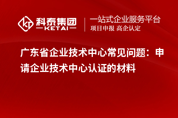 廣東省企業(yè)技術(shù)中心常見問題：申請(qǐng)企業(yè)技術(shù)中心認(rèn)證的材料