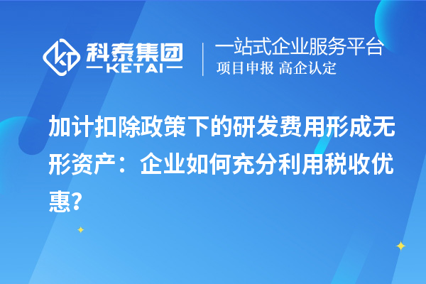 加計扣除政策下的研發(fā)費用形成無形資產(chǎn)：企業(yè)如何充分利用稅收優(yōu)惠？