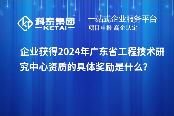 企業(yè)獲得2024年廣東省工程技術(shù)研究中心資質(zhì)的具體獎(jiǎng)勵(lì)是什么？