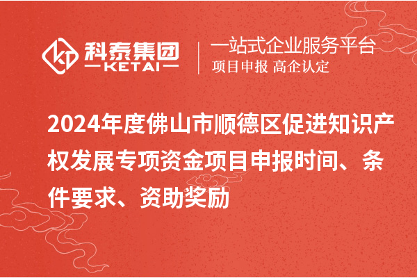 2024年度佛山市順德區(qū)促進知識產(chǎn)權(quán)發(fā)展專項資金項目申報時間、條件要求、資助獎勵