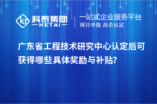 廣東省工程技術(shù)研究中心認定后可獲得哪些具體獎勵與補貼？