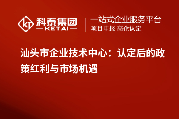 汕頭市企業(yè)技術(shù)中心：認定后的政策紅利與市場(chǎng)機遇