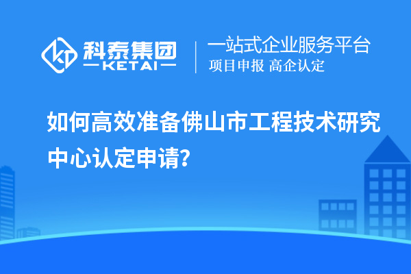 如何高效準(zhǔn)備佛山市工程技術(shù)研究中心認(rèn)定申請(qǐng)？