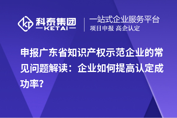 申報廣東省知識產(chǎn)權(quán)示范企業(yè)的常見問題解讀：企業(yè)如何提高認定成功率？