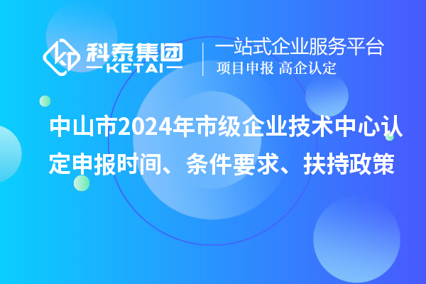 中山市2024年市級企業(yè)技術(shù)中心認定申報時(shí)間、條件要求、扶持政策