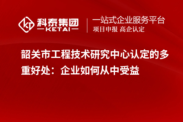 韶關(guān)市工程技術(shù)研究中心認定的多重好處：企業(yè)如何從中受益