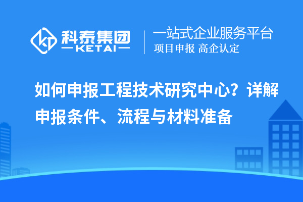 如何申報工程技術(shù)研究中心？詳解申報條件、流程與材料準(zhǔn)備