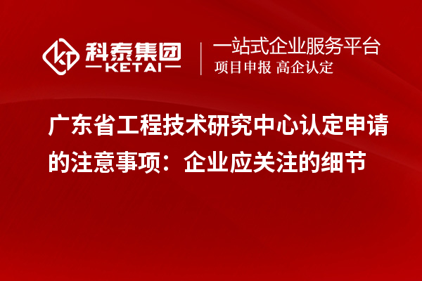 廣東省工程技術(shù)研究中心認(rèn)定申請的注意事項：企業(yè)應(yīng)關(guān)注的細(xì)節(jié)