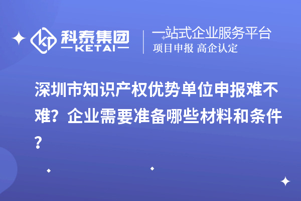 深圳市知識產(chǎn)權優(yōu)勢單位申報難不難？企業(yè)需要準備哪些材料和條件？