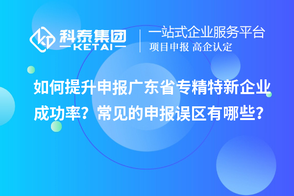 如何提升申報(bào)廣東省專精特新企業(yè)成功率？常見的申報(bào)誤區(qū)有哪些？