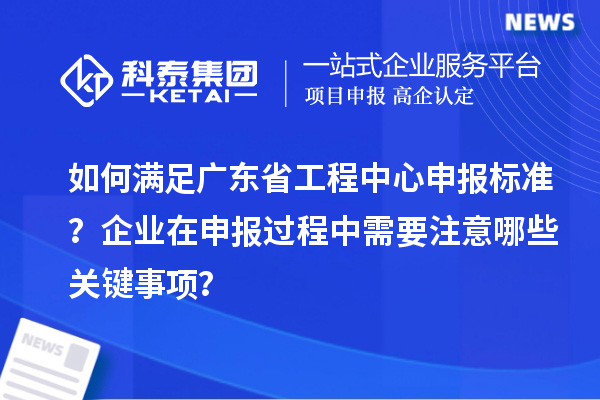 如何滿足廣東省工程中心申報(bào)標(biāo)準(zhǔn)？企業(yè)在申報(bào)過程中需要注意哪些關(guān)鍵事項(xiàng)？