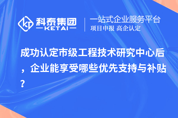 成功認定市級工程技術(shù)研究中心后，企業(yè)能享受哪些優(yōu)先支持與補貼？