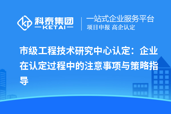 市級工程技術(shù)研究中心認定：企業(yè)在認定過程中的注意事項與策略指導(dǎo)