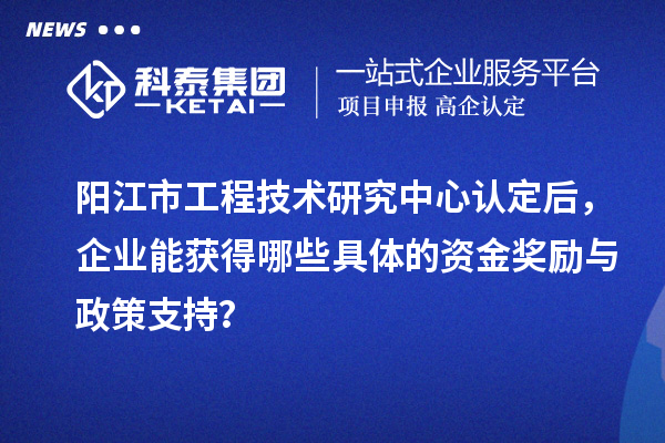 陽江市工程技術(shù)研究中心認定后，企業(yè)能獲得哪些具體的資金獎勵與政策支持？