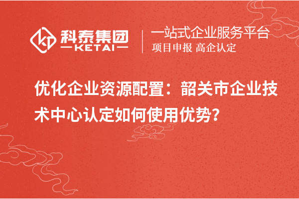 優(yōu)化企業(yè)資源配置：韶關(guān)市企業(yè)技術(shù)中心認(rèn)定如何使用優(yōu)勢？