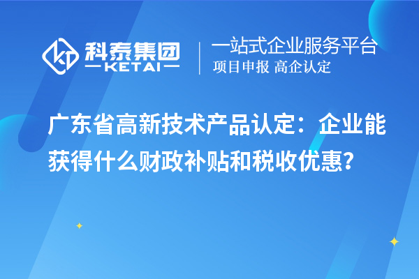 廣東省高新技術(shù)產(chǎn)品認(rèn)定：企業(yè)能獲得什么財(cái)政補(bǔ)貼和稅收優(yōu)惠？