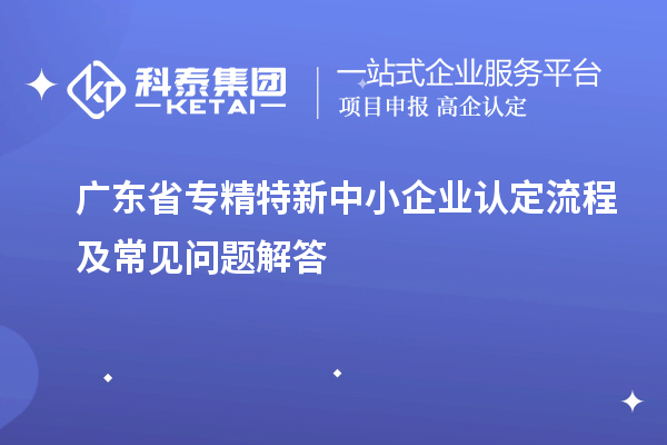 廣東省專精特新中小企業(yè)認(rèn)定流程及常見(jiàn)問(wèn)題解答