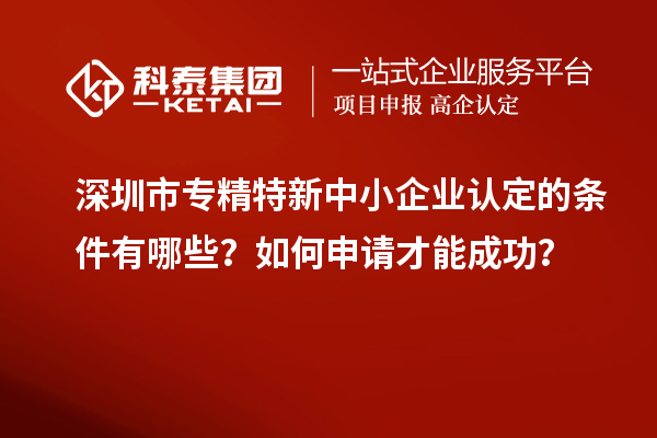 深圳市專(zhuān)精特新中小企業(yè)認(rèn)定的條件有哪些？如何申請(qǐng)才能成功？