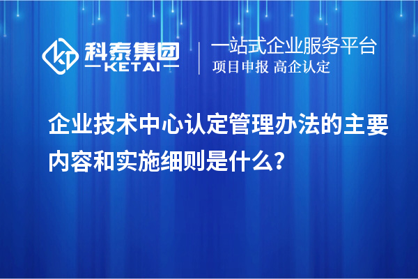 企業(yè)技術(shù)中心認(rèn)定管理辦法的主要內(nèi)容和實(shí)施細(xì)則是什么？