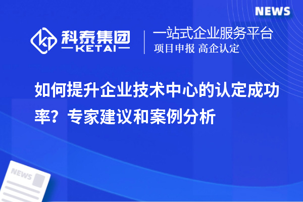 如何提升企業(yè)技術(shù)中心的認(rèn)定成功率？專家建議和案例分析