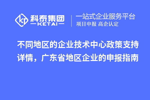 不同地區(qū)的企業(yè)技術(shù)中心政策支持詳情，廣東省地區(qū)企業(yè)的申報指南