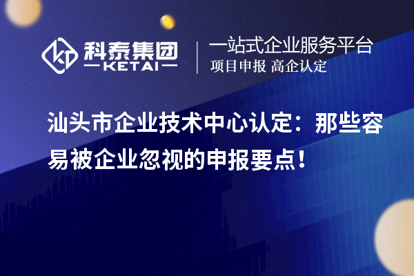  汕頭市企業(yè)技術(shù)中心認(rèn)定：那些容易被企業(yè)忽視的申報要點(diǎn)！