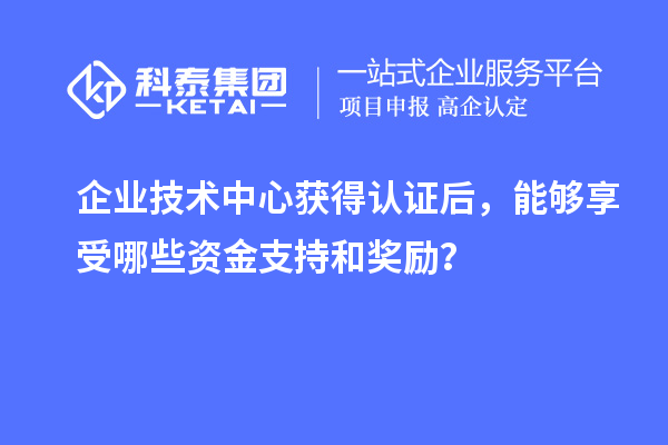 企業(yè)技術(shù)中心獲得認證后，能夠享受哪些資金支持和獎勵？