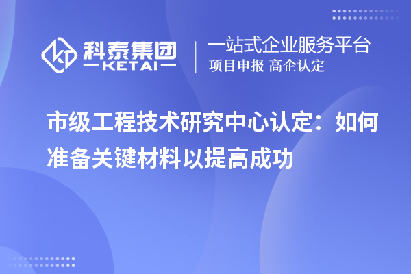 市級(jí)工程技術(shù)研究中心認(rèn)定：如何準(zhǔn)備關(guān)鍵材料以提高成功