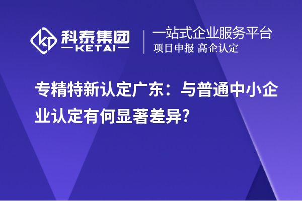 專精特新認定廣東：與普通中小企業(yè)認定有何顯著差異?