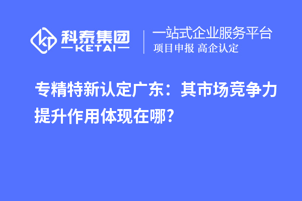 專精特新認(rèn)定廣東：其市場(chǎng)競(jìng)爭(zhēng)力提升作用體現(xiàn)在哪?