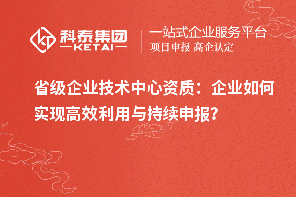 省級企業(yè)技術(shù)中心資質(zhì)：企業(yè)如何實現(xiàn)高效利用與持續(xù)申報？