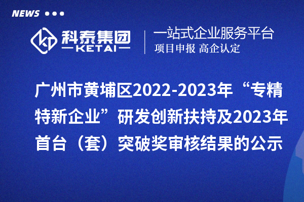 廣州市黃埔區(qū)2022-2023年“專(zhuān)精特新企業(yè)”研發(fā)創(chuàng)新扶持及2023年首臺(tái)（套）突破獎(jiǎng)審核結(jié)果的公示