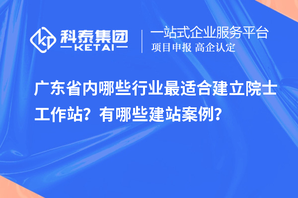 廣東省內(nèi)哪些行業(yè)最適合建立院士工作站？有哪些建站案例？