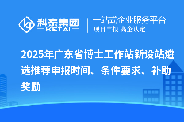 2025年廣東省博士工作站新設(shè)站遴選推薦申報時間、條件要求、補助獎勵