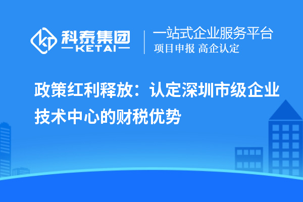 政策紅利釋放：認定深圳市級企業(yè)技術(shù)中心的財稅優(yōu)勢