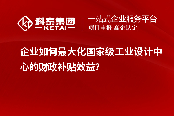 企業(yè)如何最大化國家級工業(yè)設計中心的財政補貼效益？