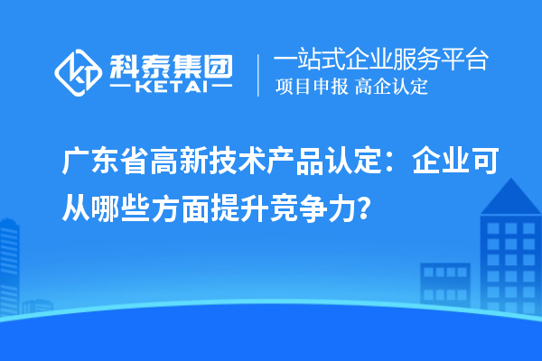 廣東省高新技術產(chǎn)品認定：企業(yè)可從哪些方面提升競爭力？