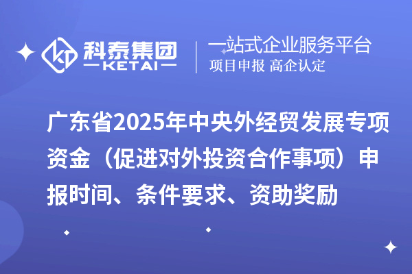 廣東省2025年中央外經(jīng)貿(mào)發(fā)展專項(xiàng)資金（促進(jìn)對(duì)外投資合作事項(xiàng)）申報(bào)時(shí)間、條件要求、資助獎(jiǎng)勵(lì)