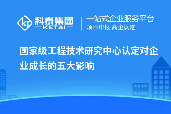 國家級(jí)工程技術(shù)研究中心認(rèn)定對(duì)企業(yè)成長(zhǎng)的五大影響