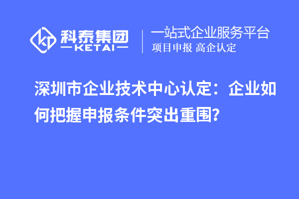 深圳市企業(yè)技術(shù)中心認定：企業(yè)如何把握申報條件突出重圍？