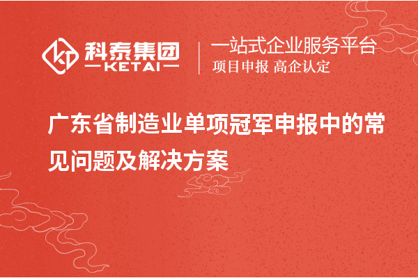 廣東省制造業(yè)單項冠軍申報中的常見問題及解決方案