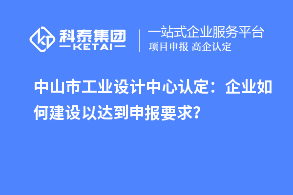中山市工業(yè)設(shè)計中心認(rèn)定：企業(yè)如何建設(shè)以達到申報要求？
