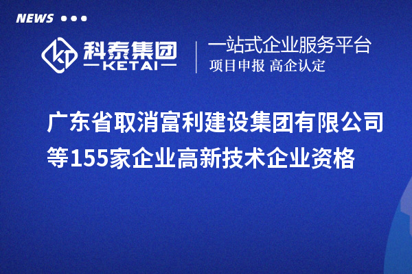 廣東省取消富利建設(shè)集團(tuán)有限公司等155家企業(yè)高新技術(shù)企業(yè)資格