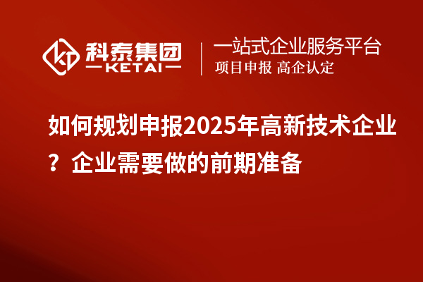 如何規(guī)劃申報(bào)2025年高新技術(shù)企業(yè)？企業(yè)需要做的前期準(zhǔn)備