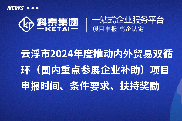 云浮市2024業(yè)務年度推動內(nèi)外貿(mào)易雙循環(huán)（國內(nèi)重點參展企業(yè)補助）項目申報時間、條件要求、扶持獎勵