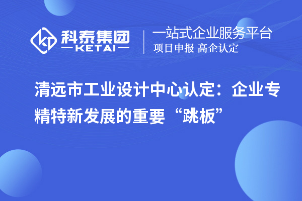 清遠(yuǎn)市工業(yè)設(shè)計(jì)中心認(rèn)定：企業(yè)專精特新發(fā)展的重要“跳板”