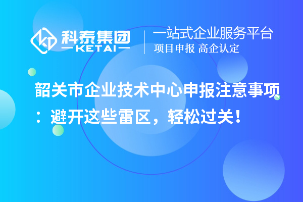韶關(guān)市企業(yè)技術(shù)中心申報注意事項：避開這些雷區(qū)，輕松過關(guān)！