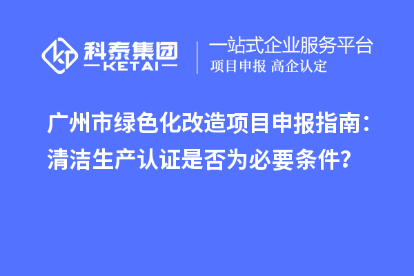 廣州市綠色化改造項目申報指南：清潔生產(chǎn)認證是否為必要條件？